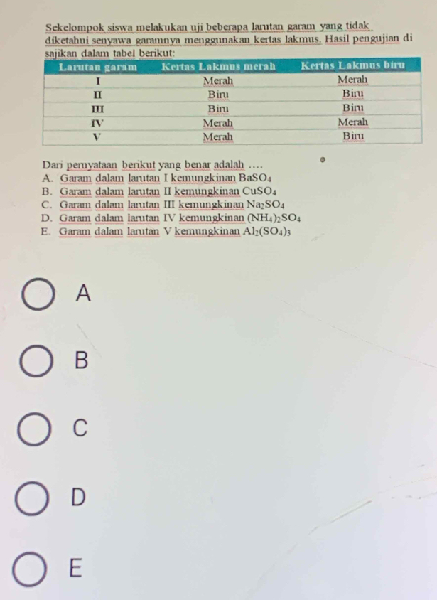 Sekelompok siswa melakukan uji beberapa larutan garam yang tidak
diketahui senyawa garamnya menggunakan kertas lakmus. Hasil pengujian di
Dari pernyataan berikut yang benar adalah …
A. Garam dalam larutan I kemungkinan BaSO_4
B. Garam dalam larutan II kemungkinan CuSO_4
C. Garam dalam larutan III kemungkinan Na_2SO_4
D. Garam dalam larutan IV kemungkinan (NH_4)_2SO_4
E. Garam dalam larutan V kemungkinan Al_2(SO_4)_3
A
B
C
D
E