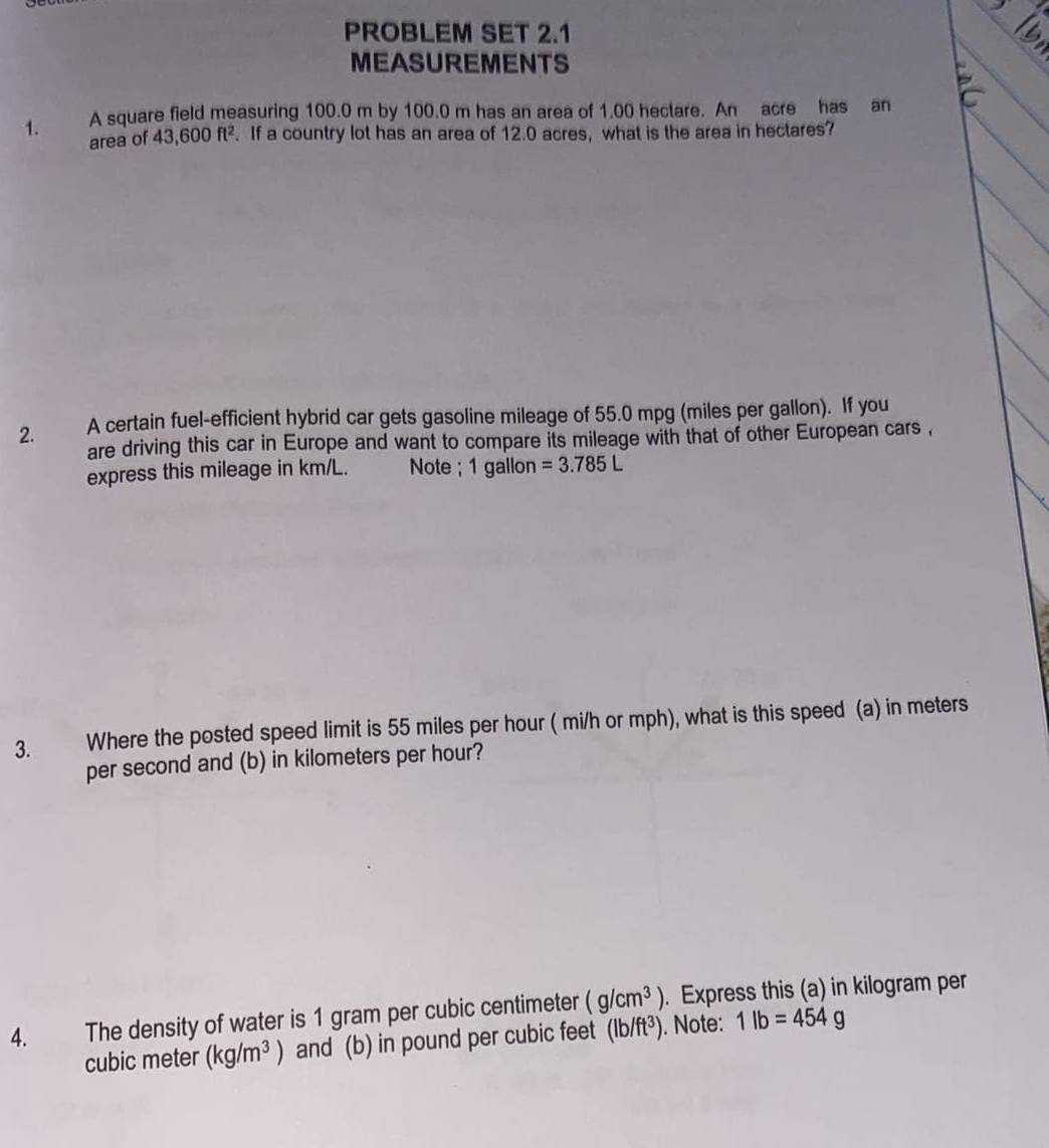 PROBLEM SET 2.1 
MEASUREMENTS 
1. A square field measuring 100.0 m by 100.0 m has an area of 1.00 hectare. An acre has an 
area of 43,600 ft². . If a country lot has an area of 12.0 acres, what is the area in hectares? 
2. A certain fuel-efficient hybrid car gets gasoline mileage of 55.0 mpg (miles per gallon). If you 
are driving this car in Europe and want to compare its mileage with that of other European cars , 
express this mileage in km/L. Note ; 1 gallon =3.785L
3. Where the posted speed limit is 55 miles per hour ( mi/h or mph), what is this speed (a) in meters
per second and (b) in kilometers per hour? 
4. The density of water is 1 gram per cubic centimeter (g/cm^3). Express this (a) in kilogram per
cubic meter (kg/m^3) and (b) in pound per cubic feet (lb/ft^3). Note: 1lb=454g