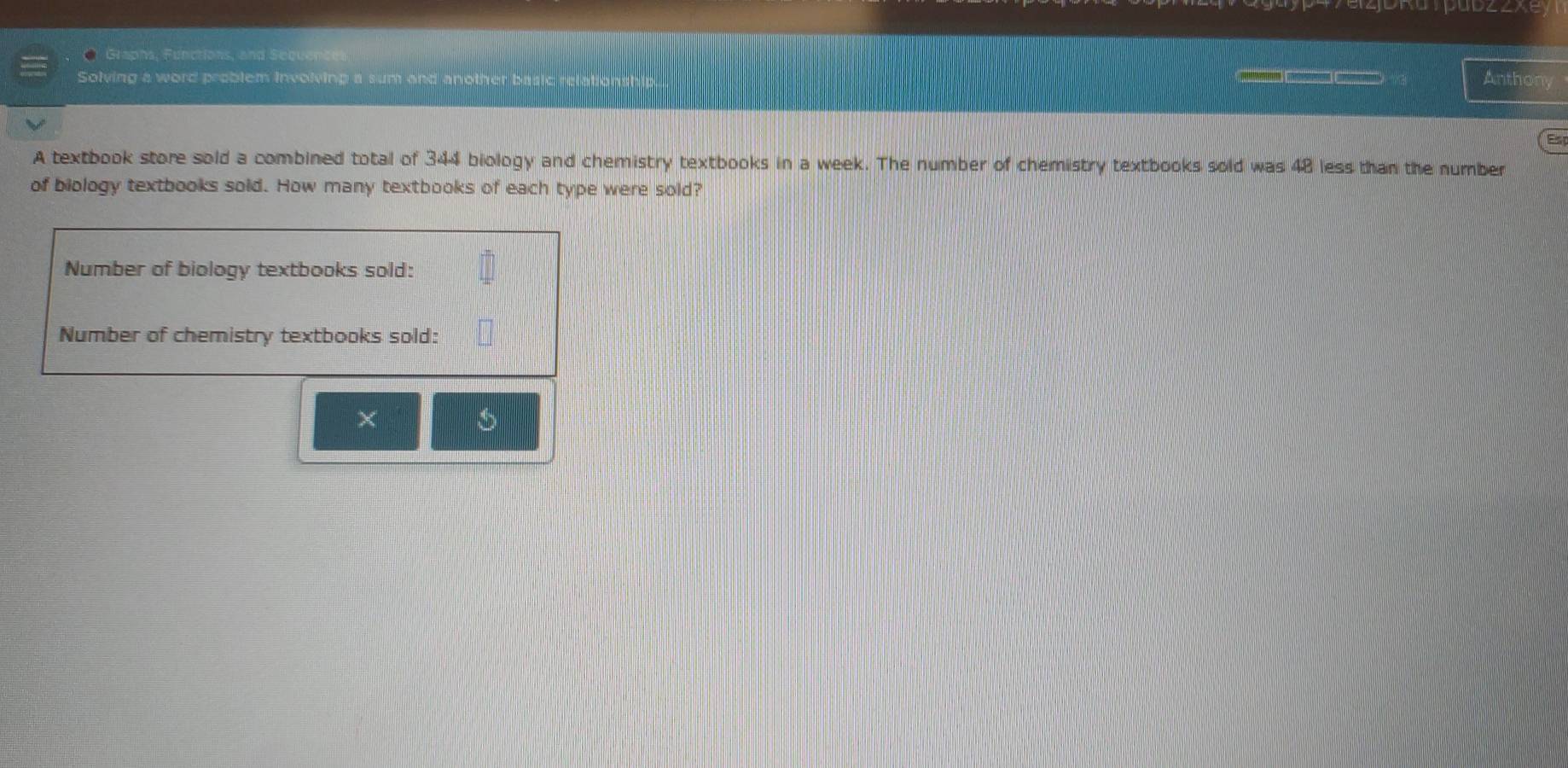 Graphs, Functions, and Sequencer 
Solving a word problem involving a sum and another bas 

Anthony 
A textbook store sold a combined total of 344 biology and chemistry textbooks in a week. The number of chemistry textbooks sold was 48 less than the number 
of biology textbooks sold. How many textbooks of each type were sold? 
Number of biology textbooks sold: 
Number of chemistry textbooks sold: 
× 
5