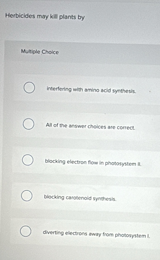 Herbicides may kill plants by
Multiple Choice
interfering with amino acid synthesis.
All of the answer choices are correct.
blocking electron flow in photosystem II.
blocking carotenoid synthesis.
diverting electrons away from photosystem I.