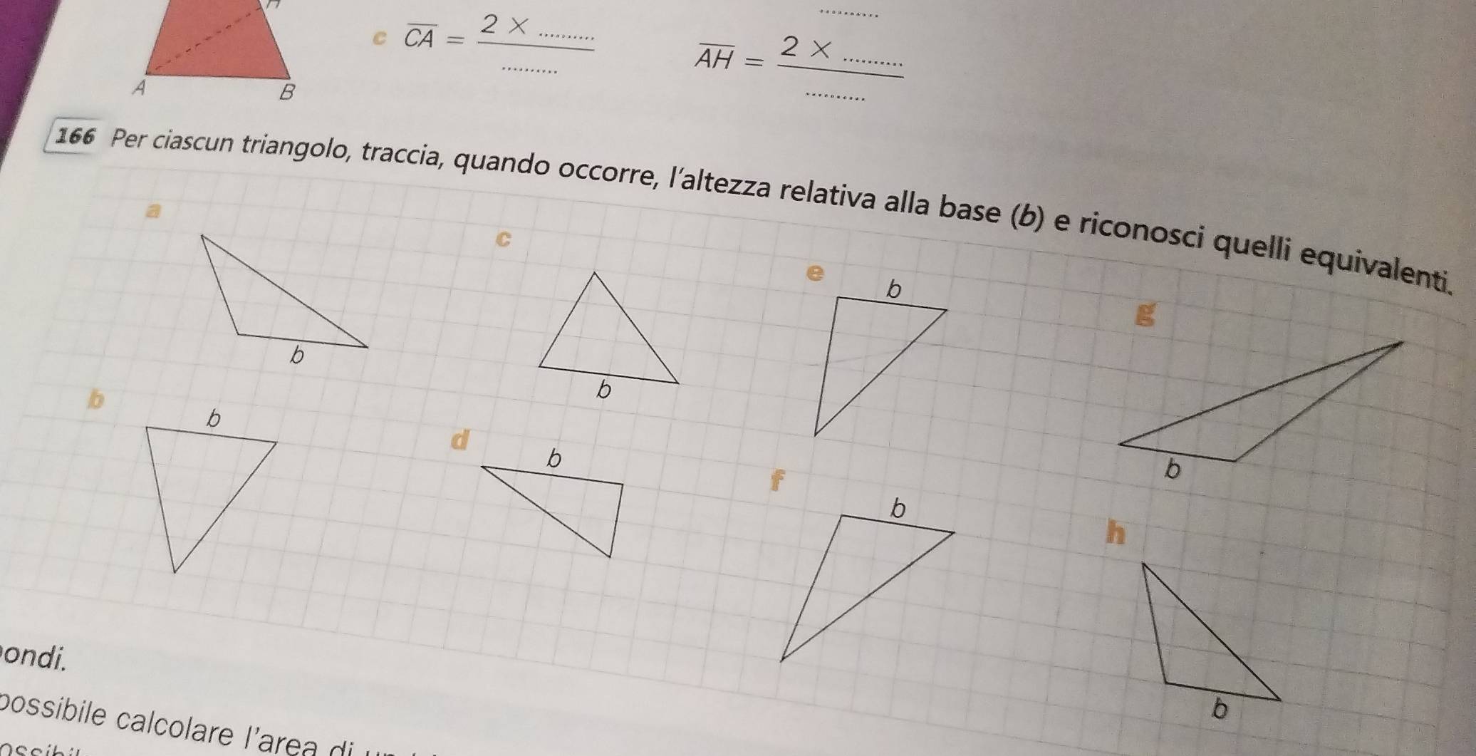 overline CA= (2* ....)/·s ·s  
_ 
overline AH=frac 2* ......... 
166 Per ciascun triangolo, traccia, quando occorre, l’altezza relativa alla base (b) e riconosci quelli equivalenti. 
C 
p 
h 
ondi. 
b 
possibile calcolare l'area di