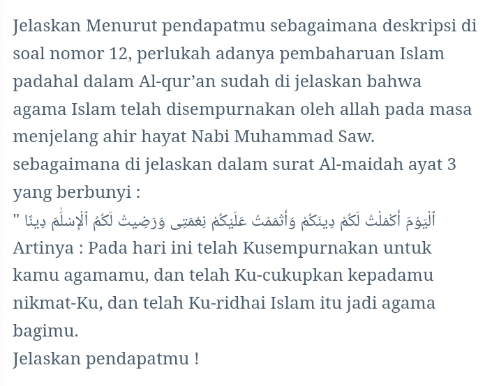 Jelaskan Menurut pendapatmu sebagaimana deskripsi di 
soal nomor 12, perlukah adanya pembaharuan Islam 
padahal dalam Al-qur’an sudah di jelaskan bahwa 
agama Islam telah disempurnakan oleh allah pada masa 
menjelang ahir hayat Nabi Muhammad Saw. 
sebagaimana di jelaskan dalam surat Al-maidah ayat 3
yang berbunyi : 
''' uy alnyi asi Cuésé Jass psule Charig aseu psi clasi poai 
Artinya : Pada hari ini telah Kusempurnakan untuk 
kamu agamamu, dan telah Ku-cukupkan kepadamu 
nikmat-Ku, dan telah Ku-ridhai Islam itu jadi agama 
bagimu. 
Jelaskan pendapatmu !