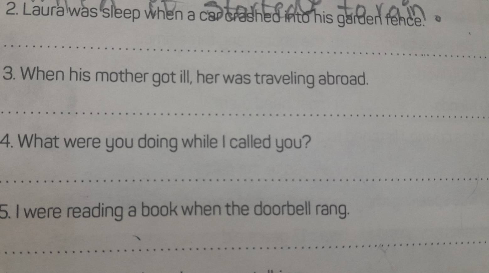 Laura was sleep when a car crashed into his garden fence. 
_ 
3. When his mother got ill, her was traveling abroad. 
_ 
4. What were you doing while I called you? 
_ 
5. I were reading a book when the doorbell rang. 
_