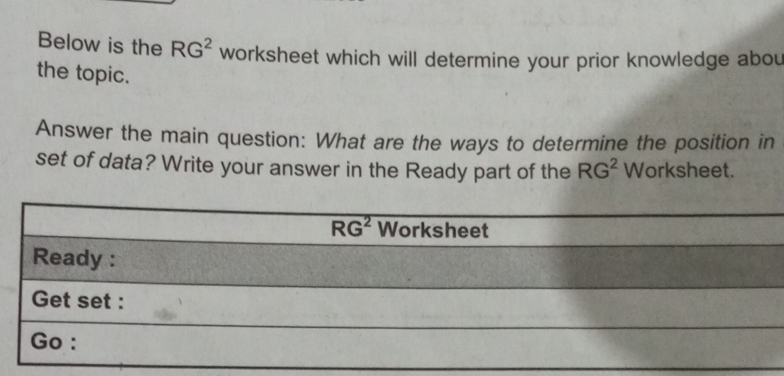 Below is the RG^2 worksheet which will determine your prior knowledge abou
the topic.
Answer the main question: What are the ways to determine the position in
set of data? Write your answer in the Ready part of the RG^2 Worksheet.