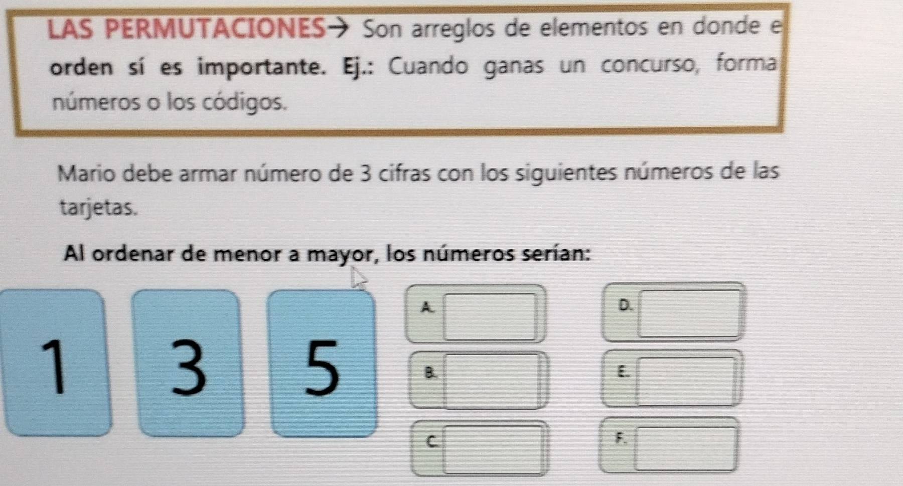 LAS PERMUTACIONES→ Son arreglos de elementos en donde el 
orden sí es importante. Ej.: Cuando ganas un concurso, forma 
números o los códigos. 
Mario debe armar número de 3 cifras con los siguientes números de las 
tarjetas. 
Al ordenar de menor a mayor, los números serían: 
A 
D. 
1 
3 
5 
B. 
E 
C 
F.