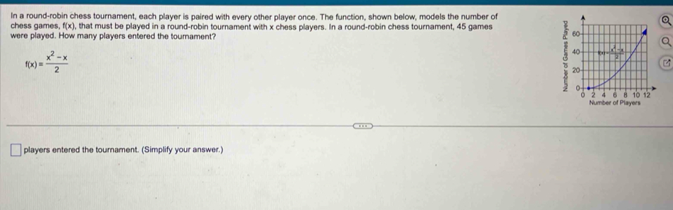 In a round-robin chess tournament, each player is paired with every other player once. The function, shown below, models the number of 
chess games, f(x) , that must be played in a round-robin tournament with x chess players. In a round-robin chess tournament, 45 games 
were played. How many players entered the tournament?
f(x)= (x^2-x)/2 
players entered the tournament. (Simplify your answer.)