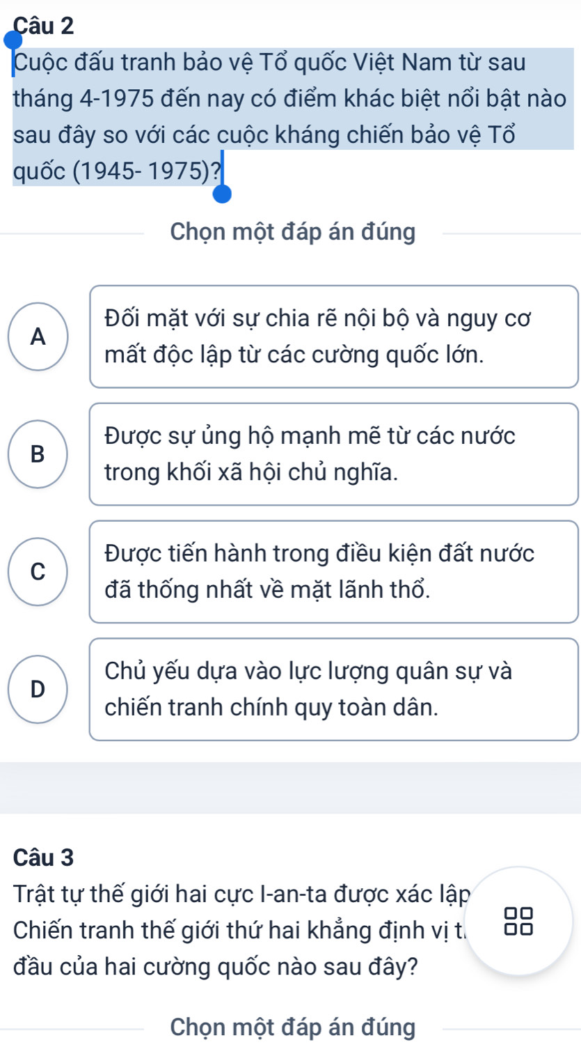 Cuộc đấu tranh bảo vệ Tổ quốc Việt Nam từ sau
tháng 4-1975 đến nay có điểm khác biệt nổi bật nào
sau đây so với các cuộc kháng chiến bảo vệ Tổ
quốc (1945-1975) ?
Chọn một đáp án đúng
Đối mặt với sự chia rẽ nội bộ và nguy cơ
A
mất độc lập từ các cường quốc lớn.
Được sự ủng hộ mạnh mẽ từ các nước
B
trong khối xã hội chủ nghĩa.
Được tiến hành trong điều kiện đất nước
C
đã thống nhất về mặt lãnh thổ.
Chủ yếu dựa vào lực lượng quân sự và
D
chiến tranh chính quy toàn dân.
Câu 3
Trật tự thế giới hai cực I-an-ta được xác lập
Chiến tranh thế giới thứ hai khẳng định vị t. 38
đầu của hai cường quốc nào sau đây?
Chọn một đáp án đúng