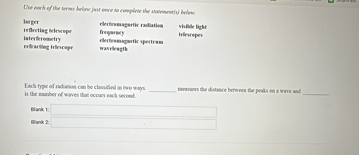 Use each of the terms below just once to complete the statement(s) below.
larger electromagnetic radiation visible light
reflecting telescope frequency telescopes
interferometry electromagnetic spectrum
refracting telescope wavelength
_
Each type of radiation can be classified in two ways. _measures the distance between the peaks on a wave and
is the number of waves that occurs each second.
Blank 1:  □ /□   
Blank 2:
∴ △ ADCsim -(AB)