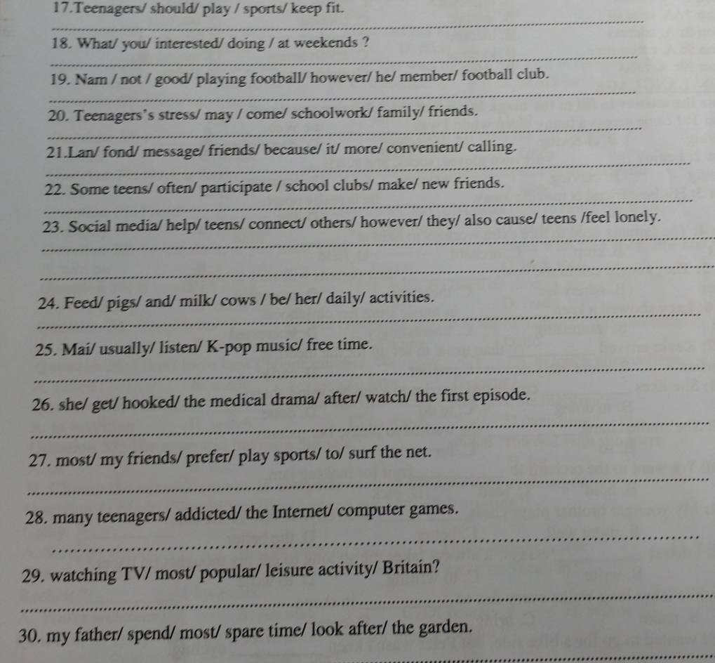 Teenagers/ should/ play / sports/ keep fit. 
_ 
_ 
_ 
_ 
18. What/ you/ interested/ doing / at weekends ? 
_ 
19. Nam / not / good/ playing football/ however/ he/ member/ football club. 
_ 
20. Teenagers’s stress/ may / come/ schoolwork/ family/ friends. 
_ 
21.Lan/ fond/ message/ friends/ because/ it/ more/ convenient/ calling. 
_ 
22. Some teens/ often/ participate / school clubs/ make/ new friends. 
_ 
23. Social media/ help/ teens/ connect/ others/ however/ they/ also cause/ teens /feel lonely. 
_ 
_ 
24. Feed/ pigs/ and/ milk/ cows / be/ her/ daily/ activities. 
_ 
25. Mai/ usually/ listen/ K-pop music/ free time. 
_ 
26. she/ get/ hooked/ the medical drama/ after/ watch/ the first episode. 
_ 
27. most/ my friends/ prefer/ play sports/ to/ surf the net. 
_ 
28. many teenagers/ addicted/ the Internet/ computer games. 
_ 
29. watching TV/ most/ popular/ leisure activity/ Britain? 
30. my father/ spend/ most/ spare time/ look after/ the garden. 
_