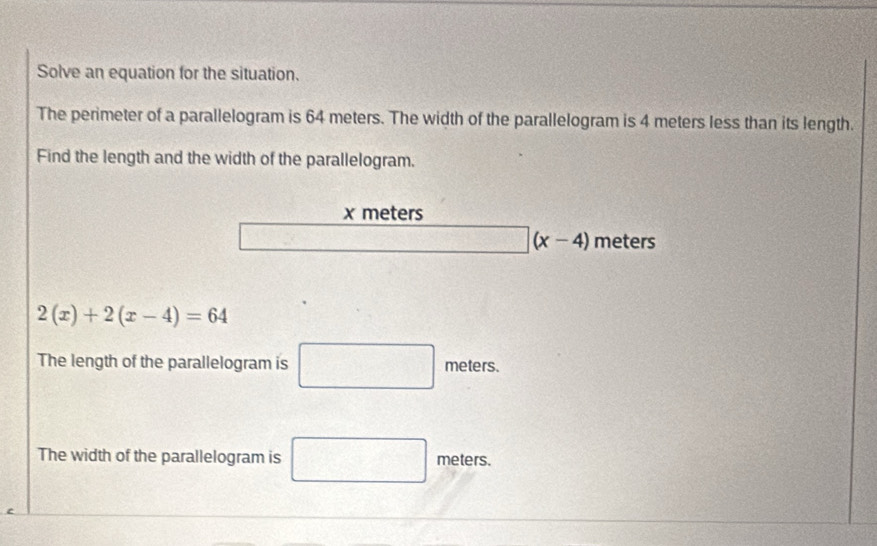 Solve an equation for the situation. 
The perimeter of a parallelogram is 64 meters. The width of the parallelogram is 4 meters less than its length. 
Find the length and the width of the parallelogram.
x meters
□ (x-4) meters
2(x)+2(x-4)=64
The length of the parallelogram is □ meters. 
The width of the parallelogram is □ meters.