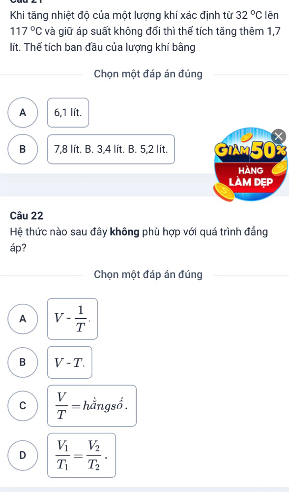 Khi tăng nhiệt độ của một lượng khí xác định từ 32°C lên
117°C và giữ áp suất không đổi thì thể tích tăng thêm 1,7
lít. Thể tích ban đầu của lượng khí bằng
Chọn một đáp án đúng
A 6,1 lít.
B 7,8 lít. B. 3,4 lít. B. 5,2 lít. GIAM50 X
Hàng
làm đẹp
Câu 22
Hệ thức nào sau đây không phù hợp với quá trình đẳng
áp?
Chọn một đáp án đúng
A V- 1/T .
B Vsim T.
C  V/T = hằngsố .
D frac V_1T_1=frac V_2T_2.