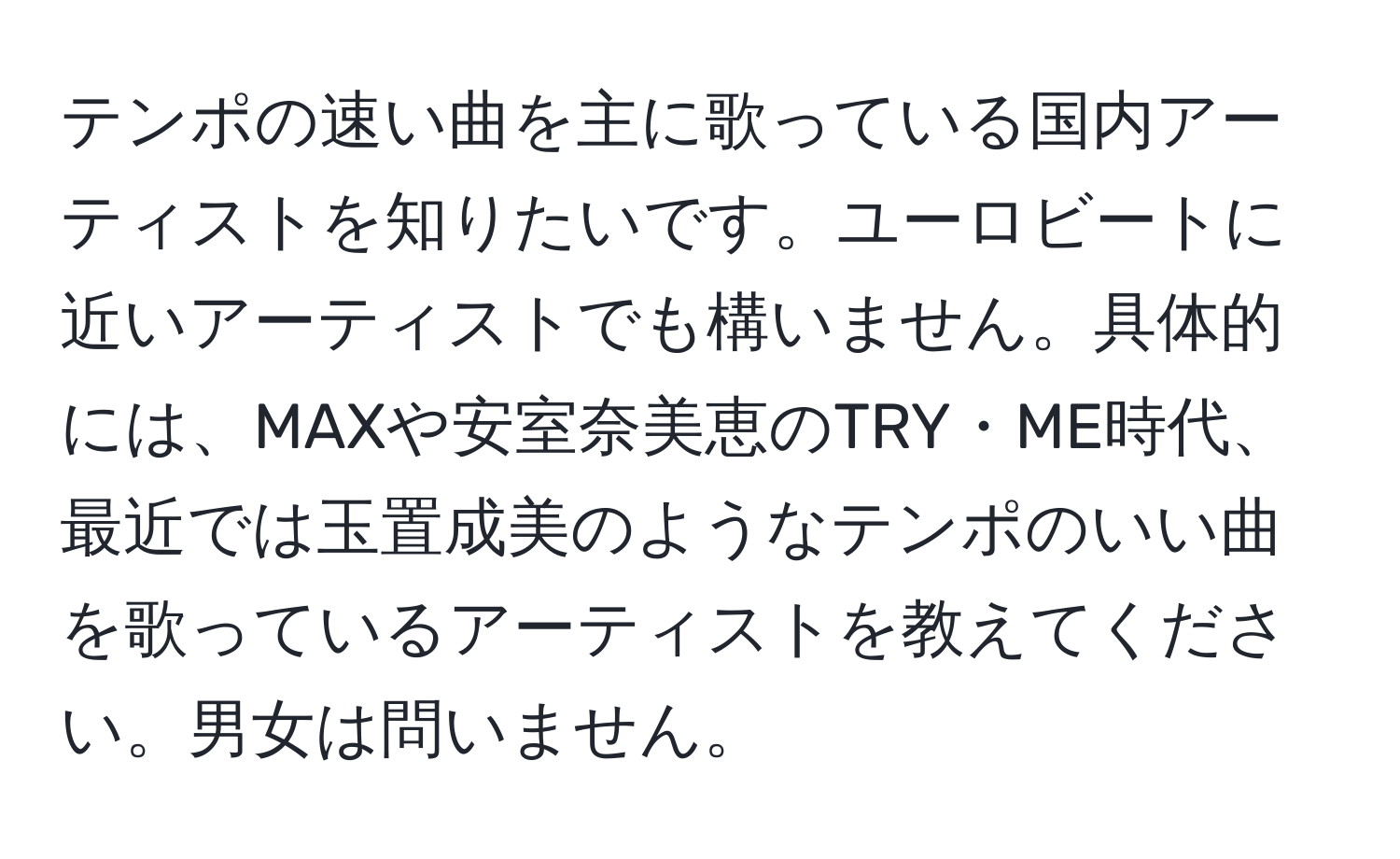 テンポの速い曲を主に歌っている国内アーティストを知りたいです。ユーロビートに近いアーティストでも構いません。具体的には、MAXや安室奈美恵のTRY・ME時代、最近では玉置成美のようなテンポのいい曲を歌っているアーティストを教えてください。男女は問いません。