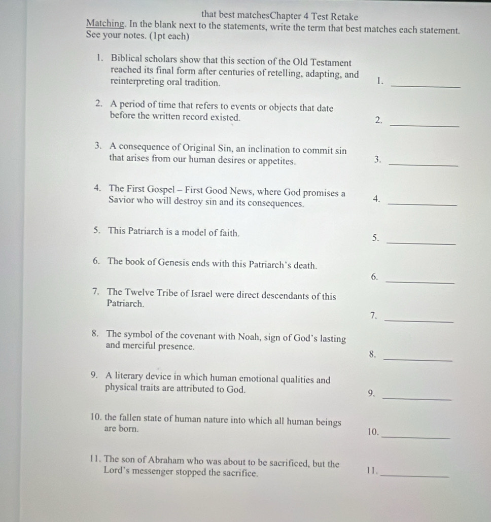 that best matchesChapter 4 Test Retake 
Matching. In the blank next to the statements, write the term that best matches each statement. 
See your notes. (1pt each) 
1. Biblical scholars show that this section of the Old Testament 
_ 
reached its final form after centuries of retelling, adapting, and 1. 
reinterpreting oral tradition. 
2. A period of time that refers to events or objects that date 
_ 
before the written record existed. 
2. 
3. A consequence of Original Sin, an inclination to commit sin 
that arises from our human desires or appetites. 
3._ 
_ 
4. The First Gospel - First Good News, where God promises a 4. 
Savior who will destroy sin and its consequences. 
5. This Patriarch is a model of faith. 
5. 
_ 
6. The book of Genesis ends with this Patriarch’s death. 
6._ 
7. The Twelve Tribe of Israel were direct descendants of this 
Patriarch. 
7. 
_ 
8. The symbol of the covenant with Noah, sign of God’s lasting 
and merciful presence. 
8. 
_ 
9. A literary device in which human emotional qualities and 
physical traits are attributed to God. 
9._ 
10. the fallen state of human nature into which all human beings 
_ 
are born. 10. 
_ 
11. The son of Abraham who was about to be sacrificed, but the 11. 
Lord’s messenger stopped the sacrifice.