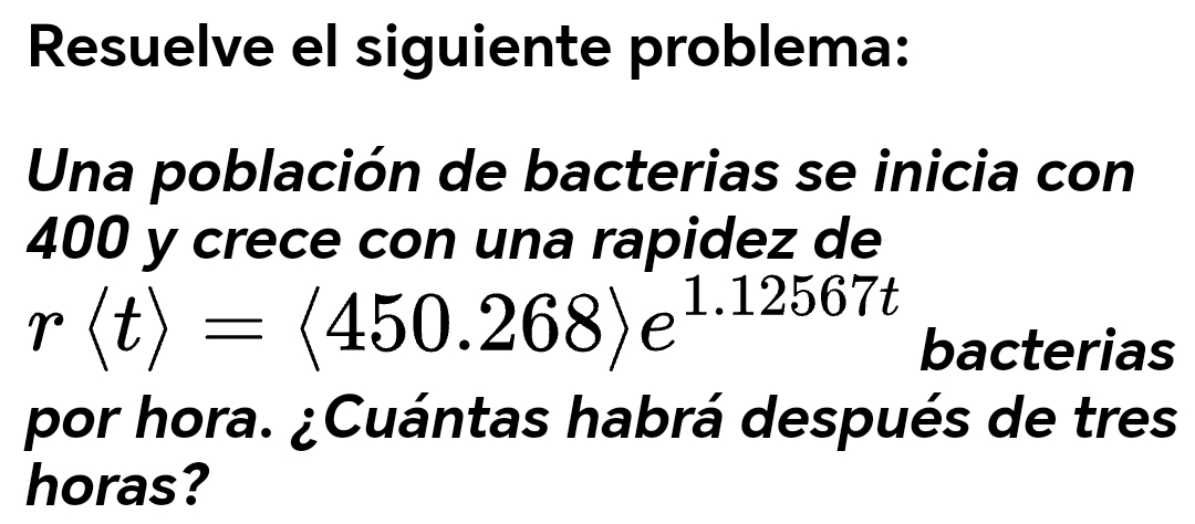 Resuelve el siguiente problema: 
Una población de bacterias se inicia con
400 y crece con una rapidez de
rlangle trangle =langle 450.268rangle e^(1.12567t) bacterias 
por hora. ¿Cuántas habrá después de tres 
horas?