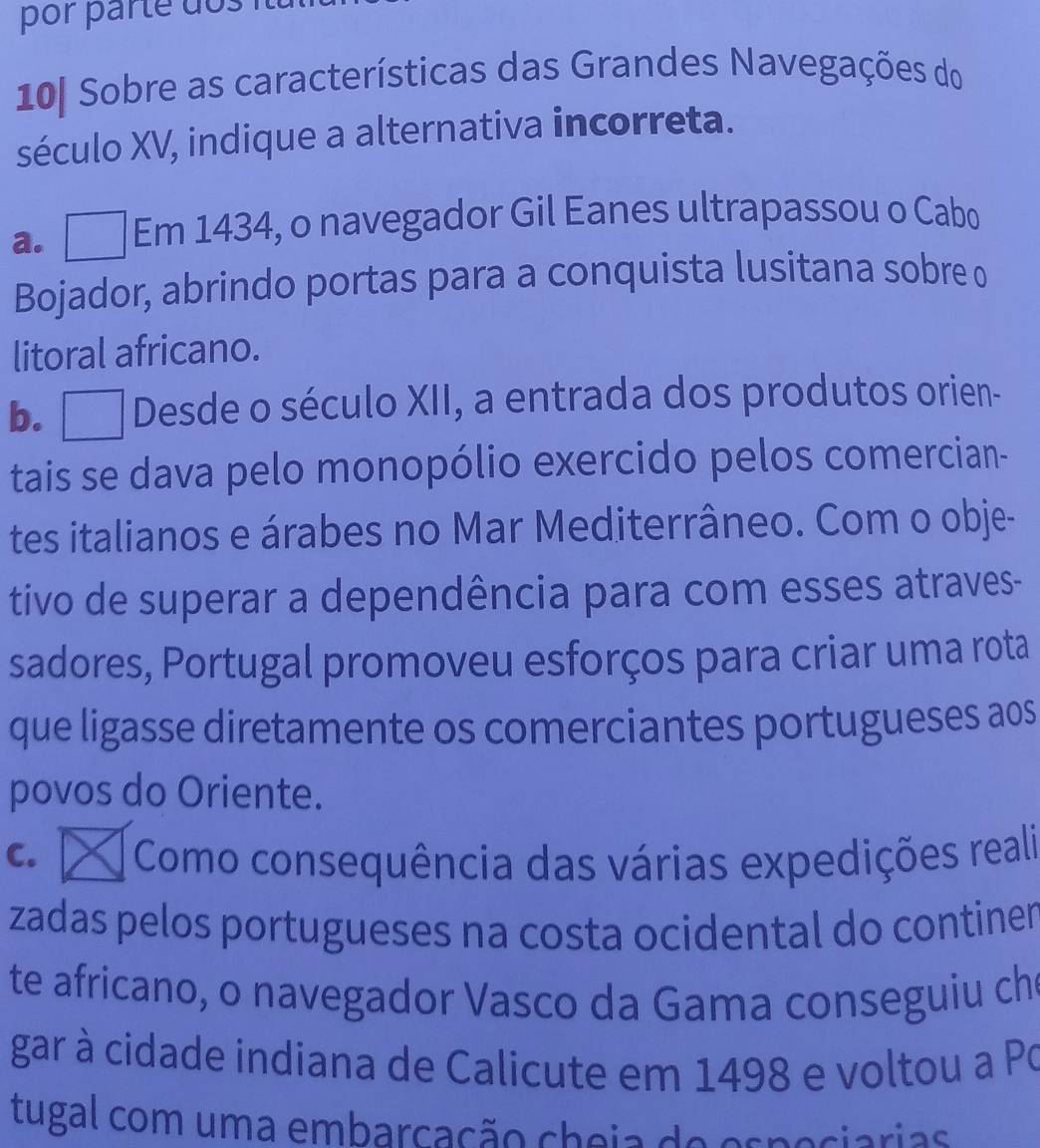 por parte dos
10[ Sobre as características das Grandes Navegações do
século XV, indique a alternativa incorreta.
a. Em 1434, o navegador Gil Eanes ultrapassou o Cabo
Bojador, abrindo portas para a conquista lusitana sobre o
litoral africano.
b. Desde o século XII, a entrada dos produtos orien-
tais se dava pelo monopólio exercido pelos comercian-
tes italianos e árabes no Mar Mediterrâneo. Com o obje-
tivo de superar a dependência para com esses atraves-
sadores, Portugal promoveu esforços para criar uma rota
que ligasse diretamente os comerciantes portugueses aos
povos do Oriente.
C. Como consequência das várias expedições reali
zadas pelos portugueses na costa ocidental do continer
te africano, o navegador Vasco da Gama conseguiu ch
gar à cidade indiana de Calicute em 1498 e voltou a Po
tugal com uma embarcação cheia de espociarias