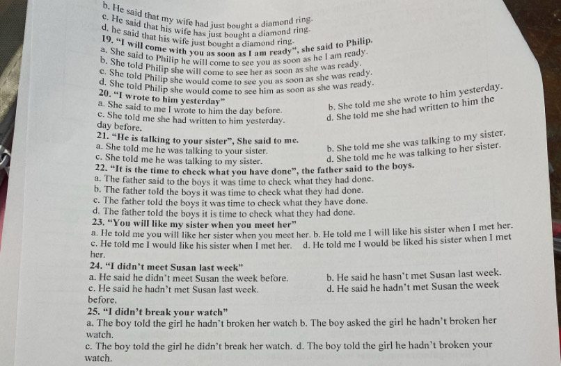 b. He said that my wife had just bought a diamond ring
c. He said that his wife has just bought a diamond ring
d. he said that his wife just bought a diamond ring.
19. “I will come with you as soon as I am ready”, she said to Philip.
a. She said to Philip he will come to see you as soon as he I am ready
b. She told Philip she will come to see her as soon as she was ready.
c. She told Philip she would come to see you as soon as she was ready.
d. She told Philip she would come to see him as soon as she was ready.
20. “I wrote to him yesterday”
a. She said to me I wrote to him the day before.
b. She told me she wrote to him yesterday.
c. She told me she had written to him yesterday.
d. She told me she had written to him the
day before.
21. “He is talking to your sister”, She said to me.
a. She told me he was talking to your sister. b. She told me she was talking to my sister.
c. She told me he was talking to my sister.
d. She told me he was talking to her sister.
22. “It is the time to check what you have done”, the father said to the boys.
a. The father said to the boys it was time to check what they had done.
b. The father told the boys it was time to check what they had done.
c. The father told the boys it was time to check what they have done.
d. The father told the boys it is time to check what they had done.
23. “You will like my sister when you meet her”
a. He told me you will like her sister when you meet her. b. He told me I will like his sister when I met her.
c. He told me I would like his sister when I met her. d. He told me I would be liked his sister when I met
her.
24. “I didn’t meet Susan last week”
a. He said he didn’t meet Susan the week before.
c. He said he hadn’t met Susan last week. b. He said he hasn’t met Susan last week.
d. He said he hadn’t met Susan the week
before.
25. “I didn’t break your watch”
a. The boy told the girl he hadn’t broken her watch b. The boy asked the girl he hadn’t broken her
watch.
c. The boy told the girl he didn’t break her watch. d. The boy told the girl he hadn’t broken your
watch.