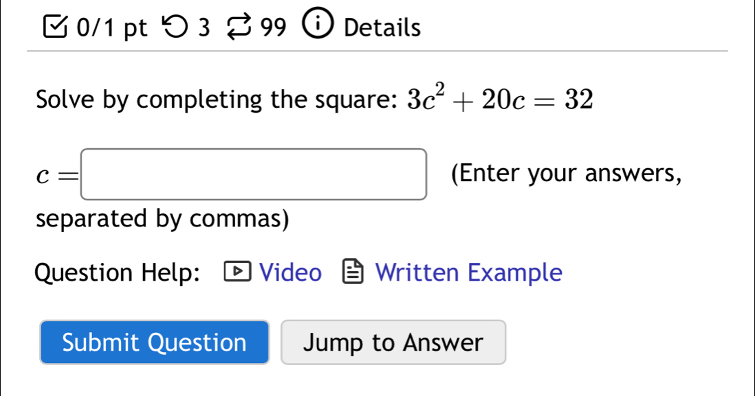 3 0/1 pt つ 3 Details 
Solve by completing the square: 3c^2+20c=32
c=□ (Enter your answers, 
separated by commas) 
Question Help: Video Written Example 
Submit Question Jump to Answer