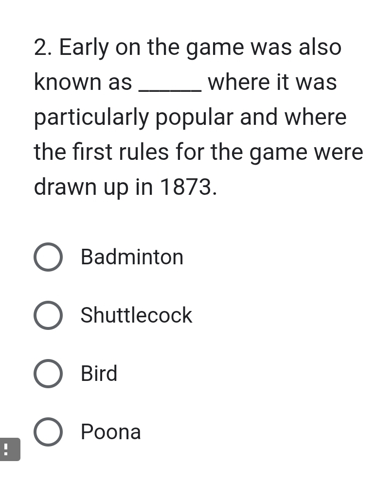 Early on the game was also
known as _where it was
particularly popular and where
the first rules for the game were
drawn up in 1873.
Badminton
Shuttlecock
Bird
Poona
!