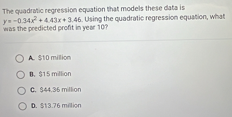 The quadratic regression equation that models these data is
y=-0.34x^2+4.43x+3.46. Using the quadratic regression equation, what
was the predicted profit in year 10?
A. $10 million
B. $15 million
C. $44.36 million
D. $13.76 million