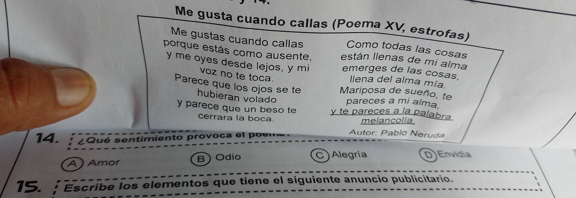 Me gusta cuando callas (Poema XV, estrofas)
Me gustas cuando callas
Como todas las cosas
porque estás como ausente, están llenas de mi alma
y me oyes desde lejos, y mi emerges de las cosas,
voz no te toca.
llena del alma mía.
Parece que los ojos se te
Mariposa de sueño, te
hubieran volado
pareces a mi alma.
y parece que un beso te y te pareces a la palabra
cerrara la boca. melancolía.
14. ¿Qué sentimiento provoca el poema.
Autor: Pablo Neruda
A) Amor ) Odio C ) Alegría
B
D Envidia
15. Escribe los elementos que tiene el siguiente anuncio publicitario.