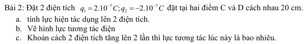 Đặt 2 điện tích q_1=2.10^(-7)C; q_2=-2.10^(-7)C đặt tại hai điểm C và D cách nhau 20 cm. 
a. tính lực hiện tác dụng lên 2 điện tích. 
b. Vẽ hình lực tương tác điện 
c. Khoản cách 2 điện tích tăng lên 2 lần thì lực tương tác lúc này là bao nhiêu.