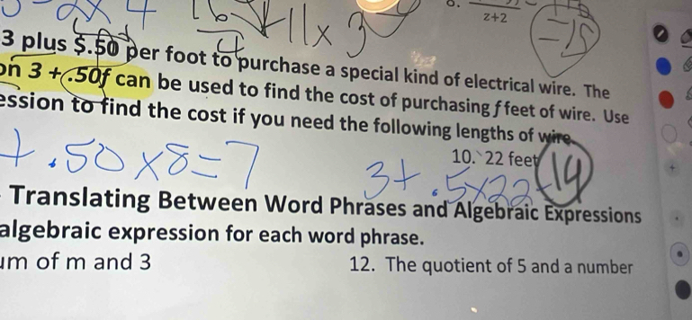 frac z+2
3 plus $.50 per foot to purchase a special kind of electrical wire. The
on3+50f can be used to find the cost of purchasing f feet of wire. Use 
ession to find the cost if you need the following lengths of wire. 
10.` 22 fee 
Translating Between Word Phrases and Algebraic Expressions 
algebraic expression for each word phrase.
m of m and 3 12. The quotient of 5 and a number