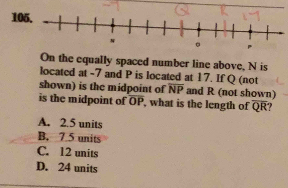 P
On the equally spaced number line above, N is
located at -7 and P is located at 17. If Q (not
shown) is the midpoint of overline NP and R (not shown)
is the midpoint of overline OP , what is the length of overline QR
A. 2.5 units
B. 7 5 units
C. 12 units
D. 24 units