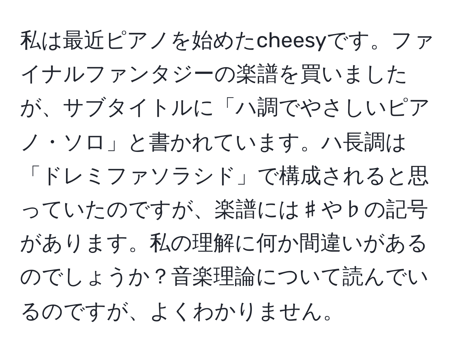 私は最近ピアノを始めたcheesyです。ファイナルファンタジーの楽譜を買いましたが、サブタイトルに「ハ調でやさしいピアノ・ソロ」と書かれています。ハ長調は「ドレミファソラシド」で構成されると思っていたのですが、楽譜には♯や♭の記号があります。私の理解に何か間違いがあるのでしょうか？音楽理論について読んでいるのですが、よくわかりません。