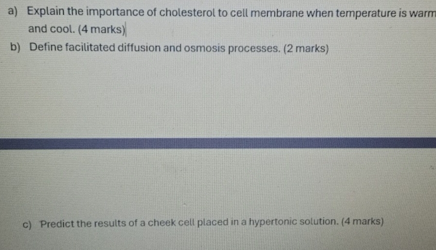 Explain the importance of cholesterol to cell membrane when temperature is warm 
and cool. (4 marks) 
b) Define facilitated diffusion and osmosis processes. (2 marks) 
c) Predict the results of a cheek cell placed in a hypertonic solution. (4 marks)