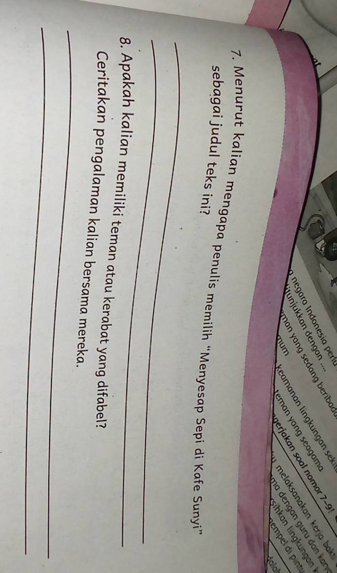 negara Indonesía perlu 
man yang sedang beribad 
itunjukkan dengan ... 
melaksanakan kerja bak 
mum eamanan lingkungan sek 
erjakan soal nomor 7-9! 
ha dengɑn guru dɑn kɑr 
eman yong seag ar 
Şihkan lingkungan 
empel di pint 
dalal 
7. Menurut kalian mengapa penulis memilih “Menyesap Sepi di Kafe Sunyi” 
sebagai judul teks ini? 
_ 
_ 
8. Apakah kalian memiliki teman atau kerabat yang difabel? 
_ 
Ceritakan pengalaman kalian bersama mereka. 
_