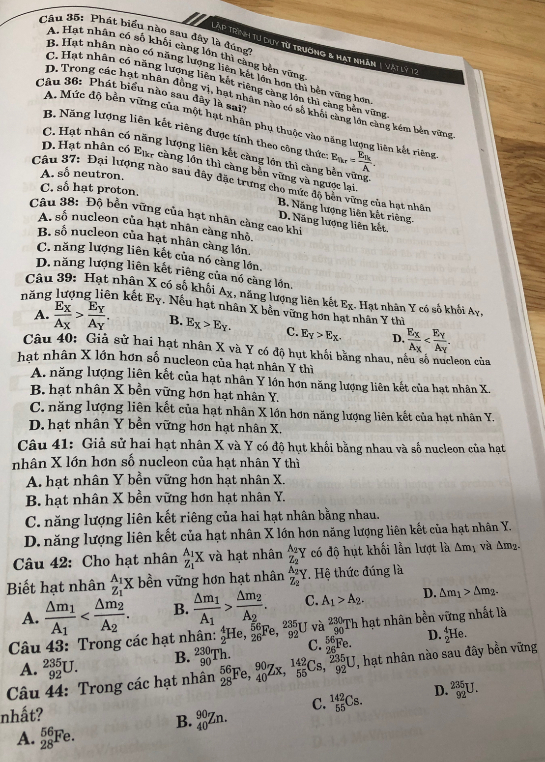 Phát biểu nào sau đây là đúng?
LÀP TRìNH Tư DuY từ trường & Hạt nhân | Vật lý 12
A. Hạt nhân có số khối càng lớn thì càng bền vững
B. Hạt nhân nào có năng lượng liên kết lớn hơn thì bền vững hơn
C. Hạt nhân có năng lượng liên kết riêng càng lớn thì càng bền vững
Câu 36: Phát biểu nào sau đây là sai?
D. Trong các hạt nhân đồng vị, hạt nhân nào có số khối càng lớn càng kém bền vững
A. Mức độ bền vững của một hạt nhân phụ thuộc vào năng lượng liên kết riêng
B. Năng lượng liên kết riêng được tính theo công thức
C. Hạt nhân có năng lượng liên kết càng lớn thì càng E_lkr=frac E_lkA.
D. Hạt nhân có Elr càng lớn thì càng bền vững và ngược lại,
A. số neutron.
Câu 37: Đại lượng nào sau đây đặc trưng cho mức độ bền vững của hạt nhân
C. Swidehat O hạ t p roton
B. Năng lượng liên kết riêng.
Câu 38: Độ bền vững của hạt nhân càng cao khi
D. Năng lượng liên kết.
A. số nucleon của hạt nhân càng nhỏ.
B. số nucleon của hạt nhân càng lớn.
C. năng lượng liên kết của nó càng lớn.
D. năng lượng liên kết riêng của nó càng lớn.
Câu 39: Hạt nhân X có số khối A_X 1, năng lượng liên kết E_X. Hạt nhân Y có số khối Ay,
năng lượng liên kết E_Y. Nếu hạt nhân X bền vững hơn hạt nhân Y thì
A. frac E_XA_X>frac E_YA_Y. B. E_X>E_Y.
C. E_Y>E_X. D. frac E_XA_X
Câu 40: Giả sử hai hạt nhân X và Y có độ hụt khối bằng nhau, nếu số nucleon của
hạt nhân X lớn hơn số nucleon của hạt nhân Y thì
A. năng lượng liên kết của hạt nhân Y lớn hơn năng lượng liên kết của hạt nhân X.
B. hạt nhân X bền vững hơn hạt nhân Y.
C. năng lượng liên kết của hạt nhân X lớn hơn năng lượng liên kết của hạt nhân Y.
D. hạt nhân Y bền vững hơn hạt nhân X.
Câu 41: Giả sử hai hạt nhân X và Y có độ hụt khối bằng nhau và số nucleon của hạt
nhân X lớn hơn số nucleon của hạt nhân Y thì
A. hạt nhân Y bền vững hơn hạt nhân X.
B. hạt nhân X bền vững hơn hạt nhân Y.
C. năng lượng liên kết riêng của hai hạt nhân bằng nhau.
D. năng lượng liên kết của hạt nhân X lớn hơn năng lượng liên kết của hạt nhân Y.
Câu 42: Cho hạt nhân _Z_1^A_1X và hạt nhân _Z_2^A_2Y có độ hụt khối lần lượt là △ m_1 và Δm².
Biết hạt nhân _Z_1^A_1X bền vững hơn hạt nhân _Z_2^A_2Y. Hệ thức đúng là
A. frac △ m_1A_1 B. frac △ m_1A_1>frac △ m_2A_2. C. A_1>A_2. D. △ m_1>△ m_2.
Câu 43: Trong các hạt nhân: _2^4He,_(26)^(56)Fe,_(92)^(235) U và _(90)^(230)TF 1 hạt nhân bền vững nhất là
B. _(90)^(230)Th.
C. _(26)^(56)Fe
D. _2^4He.
A. _(92)^(235)U.
Câu 44: Trong các hạt nhân _(28)^(56)Fe,_(40)^(90)Zx,_(55)^(142)Cs,_(92)^(235)U , hạt nhân nào sau đây bền vững
D. _(92)^(235)U.
C. _(55)^(142)Cs.
nhất?
B. _(40)^(90)Zn.
A. _(28)^(56)Fe.