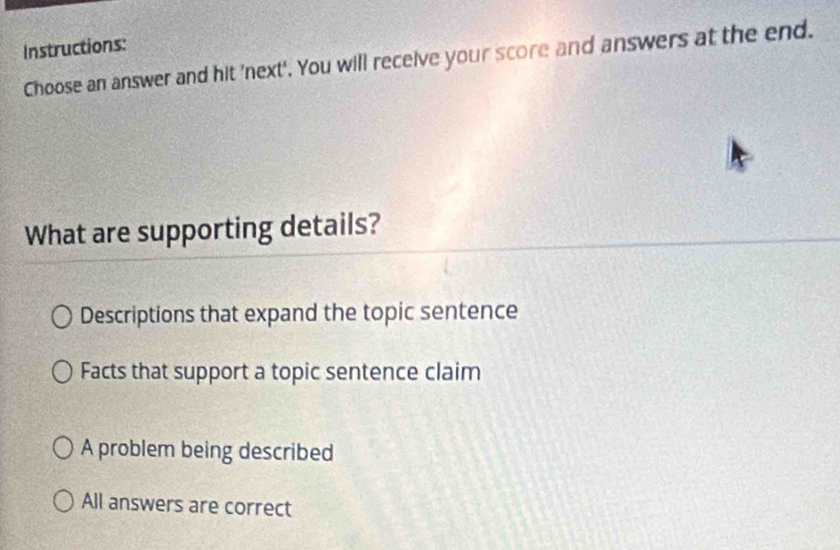 Instructions:
Choose an answer and hit 'next'. You will receive your score and answers at the end.
What are supporting details?
Descriptions that expand the topic sentence
Facts that support a topic sentence claim
A problem being described
All answers are correct