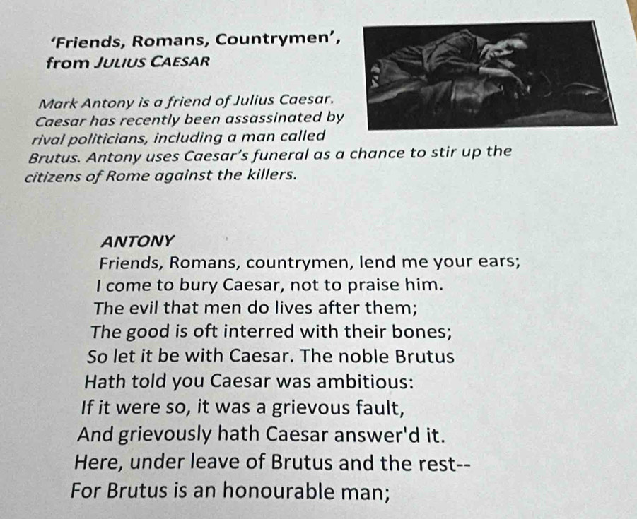 ‘Friends, Romans, Countrymen’, 
from Julius Caesar 
Mark Antony is a friend of Julius Caesar. 
Caesar has recently been assassinated by 
rival politicians, including a man called 
Brutus. Antony uses Caesar’s funeral as a chance to stir up the 
citizens of Rome against the killers. 
ANTONY 
Friends, Romans, countrymen, lend me your ears; 
I come to bury Caesar, not to praise him. 
The evil that men do lives after them; 
The good is oft interred with their bones; 
So let it be with Caesar. The noble Brutus 
Hath told you Caesar was ambitious: 
If it were so, it was a grievous fault, 
And grievously hath Caesar answer'd it. 
Here, under leave of Brutus and the rest-- 
For Brutus is an honourable man;