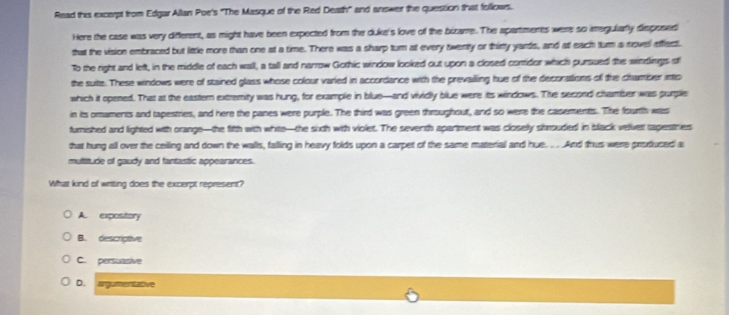 Read this excerpt from EdgarAllan Poe's "The Masque of the Red Death" and answer the question that follows.
Here the case was very different, as might have been expected from the duke's love of the bizarre. The apartmerts were so imegularly disposed
that the vision embraced but little more than one at a time. There was a sharp turn at every twenty or thirty yands, and at each turn a novel effect.
To the right and left, in the middle of each wall, a tall and narrow Gothic window looked out upon a closed conrider which purssed the wirdings stf
the suite. These windows were of stained glass whose colour varied in accordance with the prevailling hue of the decorations of the chramber into
which it opened. That at the eastern extremity was hung, for example in blue-and vividly blue were its windows. The second chamer was purple
in its omaments and tapestries, and here the panes were purple. The third was green throughout, and so were the casements. The fourth was
furnished and lighted with orange—the fifth with white—the sixth with violet. The seventh apartment was closelly shrouded in slack velver ragestries
that hung all over the ceilling and down the walls, falling in heavy folds upon a carper of the same material and hue. ...And thus were produced a
multitude of gaudy and fantastic appearances.
What kind of writing does the excerpt represent?
A. expository
B. descriptive
C. persuasive
D. argumentative