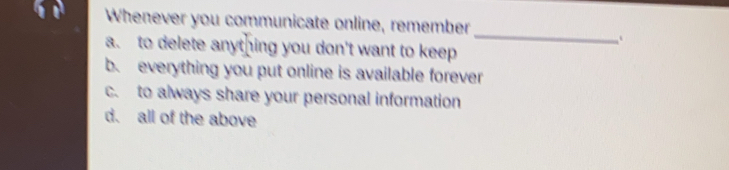 Whenever you communicate online, remember
_
a. to delete anything you don't want to keep
b. everything you put online is available forever
c. to always share your personal information
d. all of the above