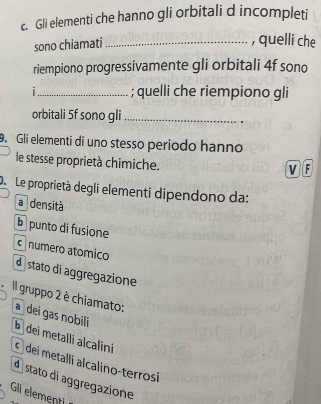 Gli elementi che hanno gli orbitali d incompleti
sono chiamati_
, quelli che
riempiono progressivamente gli orbitali 4f sono
_; quelli che riempiono gli
orbitali 5f sono gli_
9. Gli elementi di uno stesso periodo hanno
le stesse proprietà chimiche.
VF
D Le proprietà degli elementi dipendono da:
a densità
b punto di fusione
numero atomico
d stato di aggregazione
Il gruppo 2 è chiamato:
a dei gas nobili
b dei metalli alcalini
dei metalli alcalino-terrosi
d stato di aggregazione
Gli elementi