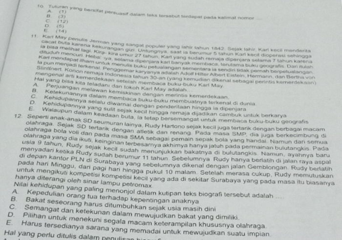 A 3
10. Tuturan yang bersifat persuasif dalam teks tersabut terdapat pada kalimat nomor_
D. (3)
C. (12)
D. (5)
E (14)
11. Karl May penulis Jerman yang sangat populer yang iahir tahun 1842. Sejak lahir, Karl kecii menderita
cacat buta karena kekurangan gizi Untungnya, saat la berumur 5 tahun Karl kecil dioperasi sehingga
ia bisa melihat lagi. Kira- kira umur 27 tahun. Karl yang sudah remaja dipenjara selama 7 tahun karena
dituduh mencun Heba  ıya, selama dipenjara kari banyak membaca, terutama buku geografis. Dan itulsh
Karl mendapat ilham untuk menulis buku petualangan sementara ia sendiri tidak pernah berpetualangan.
fa pun menjadi terkenai. Penggemar karyanya adalah Adolf Hilter Albert Eistein, Hermann, dan Bertha von
Slintfnert Konon remaja indonesia tahun 30-an (yang kemudian dikenal sebagai perintis kemerdekaan)
mengenal arti kemerdekaan setelah membaca buku-buku Karl May
Hai yang bisa kita teladani dan tokoh Karl May adalah
A. Perjuangan melawan kemiskinan dengan merintis kemerdekaan
B. Ketekunannya dalam membaca buku-buku membuatnya terkenal di dunia.
C. Kehidupannya selalu diwamai dengan penderitaan hingga ia dipenjara
D. Kehidupannya yang sulit sejak kecil hingga remaja dijadikan cambuk untuk berkarya
E. Walaupun dalam keadaan buta la tetap bersemangat untuk membaca buku-buku geografis
12. Seperti anak-anak SD seumuran lainya. Rudy Hartono sejak kecil juga tertarik dengan berbagai macam
olahraga, Sejak SD tertarik dengan atletik dan renang. Pada masa SMP, dia juga berkecimbung di
olahraga bola voli dan pada masa SMA sebagai pemain sepak bola yang handai. Namun dari semua
olahraga yang dia ikuti, keinginan terbesarnya akhimya hanya jatuh pada permainan bulutangkis. Pada
usia 9 tahun, Rudy sejak kecil sudah menunjukkan bakatnya di bulutangkis. Namun, ayahnya baru
menyadari ketika Rudy sudah berumur 11 tahun Sebelumnya Rudy hanya berlatih di jalan raya aspal
di depan kantor PLN di Surabaya yang sebelumnya dikenal dengan jalan Gemblongan. Rudy berlatih
pada hari Minggu, dari pagi hari hingga pukul 10 malam. Setelah merasa cukup, Rudy memutuskan
untuk mengikuti kompetisi kompetisi kecil yang ada di sekitar Surabaya yang pada masa itu biasanya
hanya diterangi oleh sinar lampu petromax
Nilai kehidupan yang paling menonjol dalam kutipan teks biografi tersebut adalah ....
A. Kepedulian orang tua terhadap kepentingan anaknya
B. Bakat seseorang harus ditumbuhkan sejak usia masih dini
C. Semangat dan ketekunan dalam mewujudkan bakat yang dimiliki.
D. Pilihan untuk menekuni segala macam keterampilan khususnya olahraga
E. Harus tersedianya sarana yang memadai untuk mewujudkan suatu impian
Hal yang perlu ditulis dalam penulisa