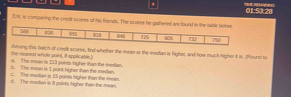 TWE REMANS
01:53:28
Eric is comparing the credit scores of his friends. The scores he g
s batch of credit scores, find whether the mean or the median is higher, and how much higher it is. (Round to
the nearest whole point, if applicable.)
a. The mean is 113 points higher than the median.
b. The mean is 1 point higher than the median.
c. The median is 15 points higher than the mean.
d. The median is 8 points higher than the mean.