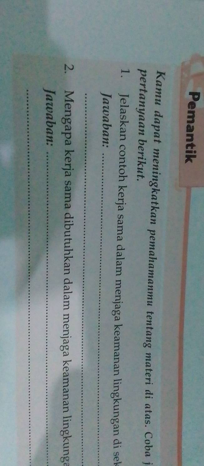 Pemantik 
Kamu dapat meningkatkan pemahamanmu tentang materi di atas. Coba j 
pertanyaan berikut. 
1. Jelaskan contoh kerja sama dalam menjaga keamanan lingkungan di sek 
Jawaban:_ 
_ 
2. Mengapa kerja sama dibutuhkan dalam menjaga keamanan lingkunga 
Jawaban:_ 
_