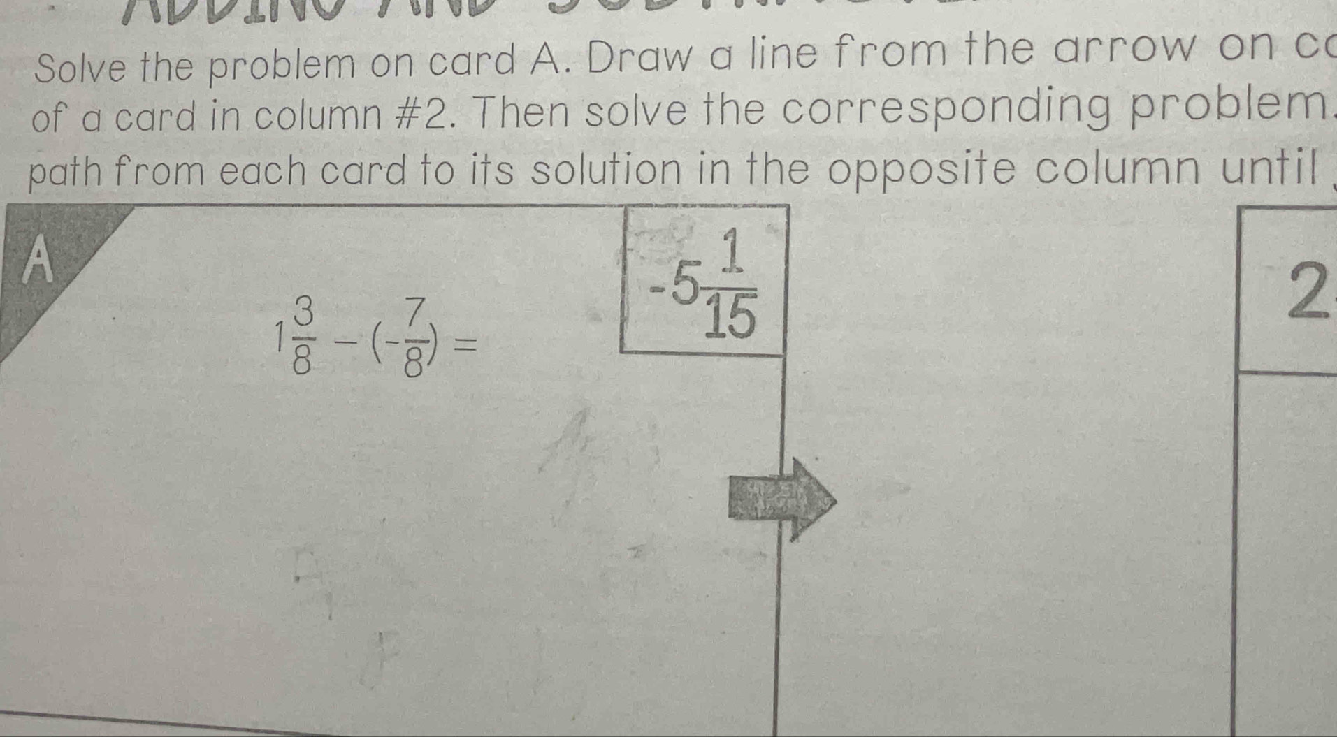 Solve the problem on card A. Draw a line from the arrow on ca 
of a card in column #2. Then solve the corresponding problem 
path from each card to its solution in the opposite column until 
A
1 3/8 -(- 7/8 )=
-5 1/15 