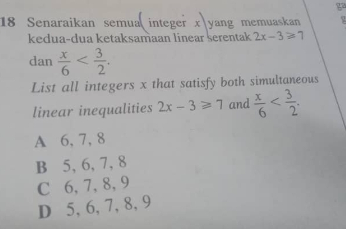 ga
18 Senaraikan semua integer x yang memuaskan
kedua-dua ketaksamaan linear serentak 2x-3≥slant 7
dan  x/6  . 
List all integers x that satisfy both simultaneous
linear inequalities 2x-3≥slant 7 and  x/6  .
A 6, 7, 8
B 5, 6, 7, 8
C 6, 7, 8, 9
D 5, 6, 7, 8, 9