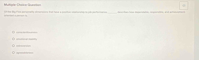 Question
Of the Big Five personality dimensions that have a positive relationship to job performance._ describes how dependable, responsible, and achievement
oriented a person is.
conscientiousness
emotional stability
extroversion
agreeableness