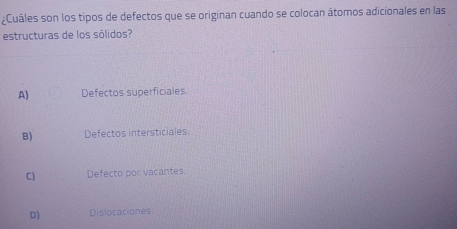 ¿Cuáles son los tipos de defectos que se originan cuando se colocan átomos adicionales en las
estructuras de los sólidos?
A) Defectos superficiales.
B) Defectos intersticiales
C)
Defecto por vacantes.
D)
Dislocaciones