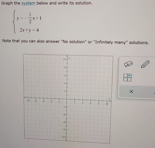 Graph the system below and write its solution.
beginarrayl y=- 1/2 x+1 2x+y=4endarray.
Note that you can also answer "No solution" or "Infinitely many" solutions.
beginarrayr -x □ endarray
×