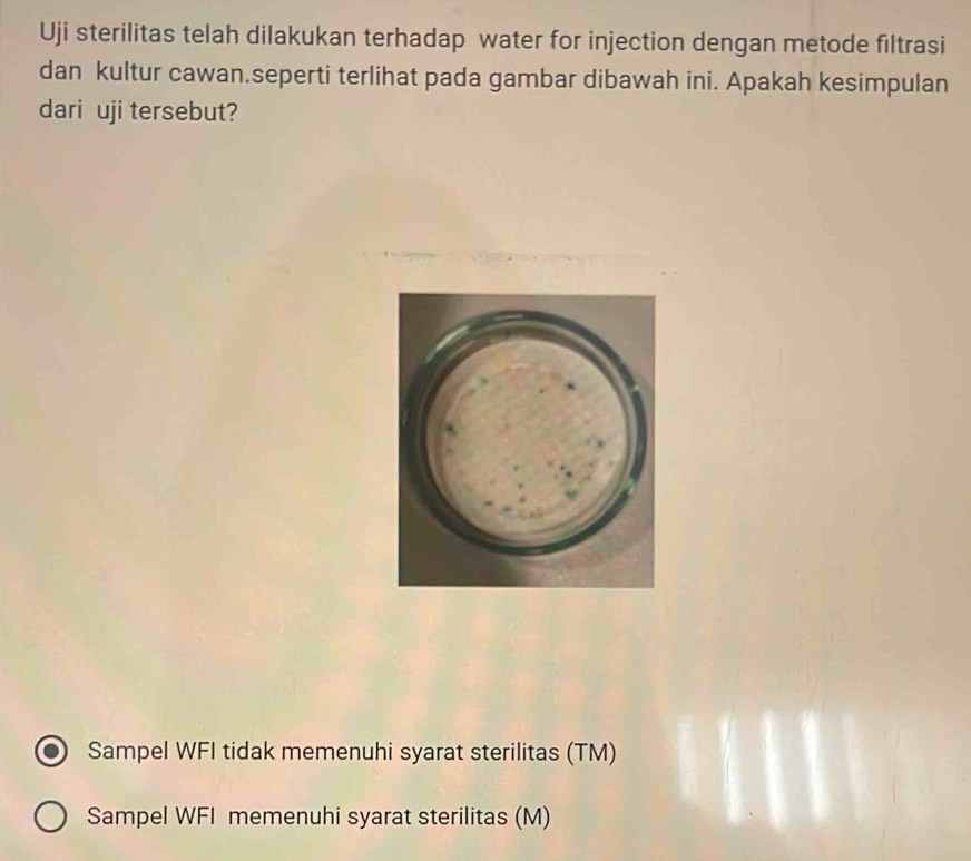 Uji sterilitas telah dilakukan terhadap water for injection dengan metode filtrasi
dan kultur cawan.seperti terlihat pada gambar dibawah ini. Apakah kesimpulan
dari uji tersebut?
Sampel WFI tidak memenuhi syarat sterilitas (TM)
Sampel WFI memenuhi syarat sterilitas (M)