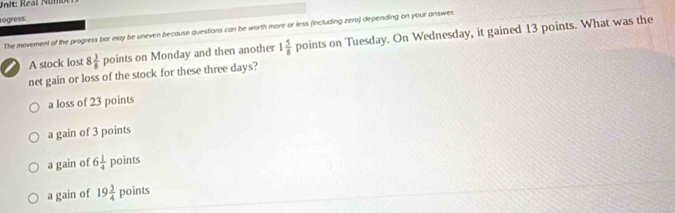 Real Núm
rogress:
The movement of the progress bar may be uneven because questions can be worth more or less (including zero) depending on your answec.
A stock lost 8 3/8 points on Monday and then another 1 5/8 points on Tuesday. On Wednesday, it gained 13 points. What was the
net gain or loss of the stock for these three days?
a loss of 23 points
a gain of 3 points
a gain of 6 1/4  points
a gain of 19 3/4  poin 5°