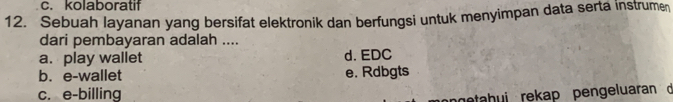 c. kolaboratif
12. Sebuah layanan yang bersifat elektronik dan berfungsi untuk menyimpan data serta instrumen
dari pembayaran adalah ....
a. play wallet d. EDC
b. e-wallet e. Rdbgts
c. e-billing
netahui rekap pengeluaran d