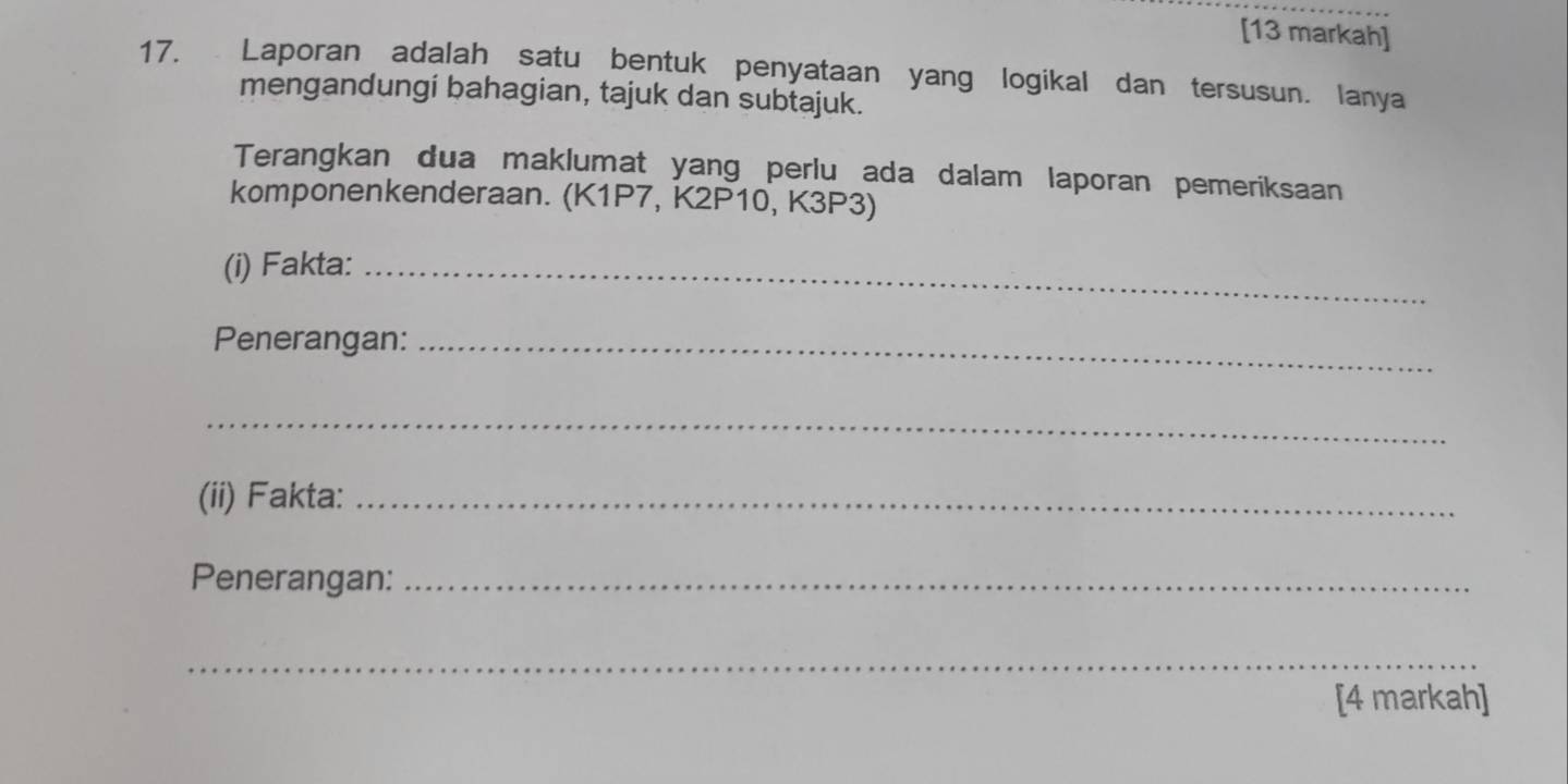 [13 markah] 
17. Laporan adalah satu bentuk penyataan yang logikal dan tersusun. lanya 
mengandungi bahagian, tajuk dan subtajuk. 
Terangkan dua maklumat yang perlu ada dalam laporan pemeriksaan 
komponenkenderaan. (K1P7, K2P10, K3P3) 
(i) Fakta:_ 
Penerangan:_ 
_ 
(ii) Fakta:_ 
Penerangan:_ 
_ 
[4 markah]