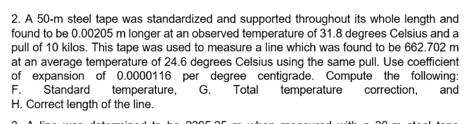 A 50-m steel tape was standardized and supported throughout its whole length and 
found to be 0.00205 m longer at an observed temperature of 31.8 degrees Celsius and a 
pull of 10 kilos. This tape was used to measure a line which was found to be 662.702 m
at an average temperature of 24.6 degrees Celsius using the same pull. Use coefficient 
of expansion of 0.0000116 per degree centigrade. Compute the following: 
F. Standard temperature, G. Total temperature correction, and 
H. Correct length of the line.