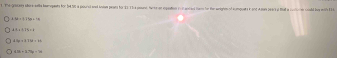 The grocery store sells kumquats for $4.50 a pound and Asian pears for $3.75 a pound. Write an equation in standard form for the weights of kumquats k and Asian pears p that a custorer could buy with $16.
4.5k=3.75p+16
4.5+3.75=k
4.5p+3.75k=16
4.5k+3.75p=16